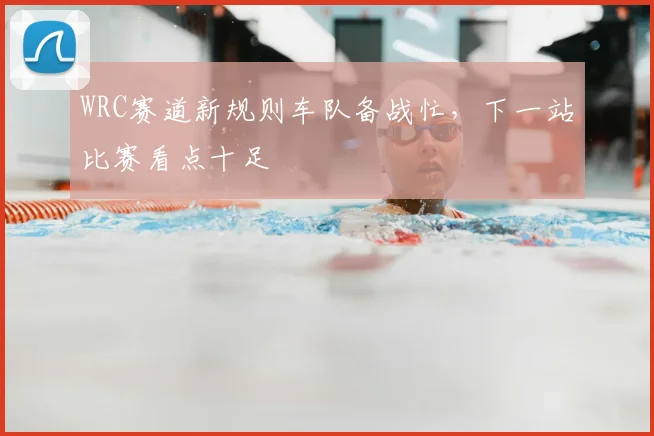 WRC赛道新规则车队备战忙,下一站比赛看点十足