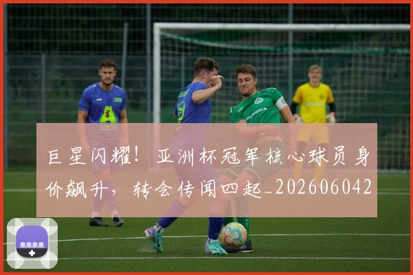 巨星闪耀!亚洲杯冠军核心球员身价飙升,转会传闻四起_20260604204327