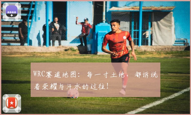 WRC赛道地图:每一寸土地,都诉说着荣耀与汗水的过往!