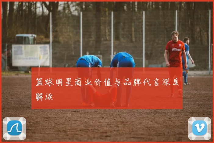 篮球明星商业价值与品牌代言深度解读
