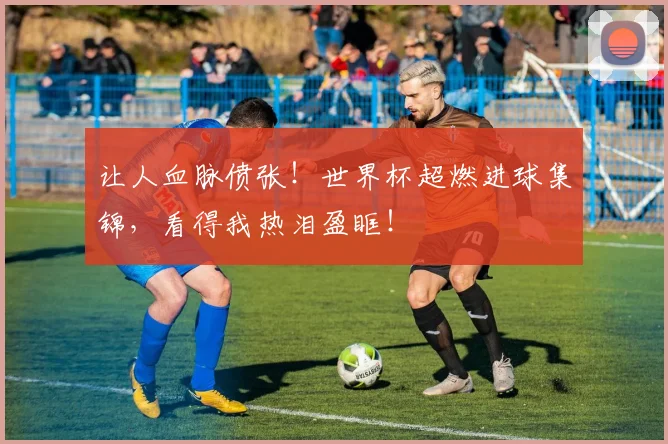 让人血脉偾张!世界杯超燃进球集锦,看得我热泪盈眶!