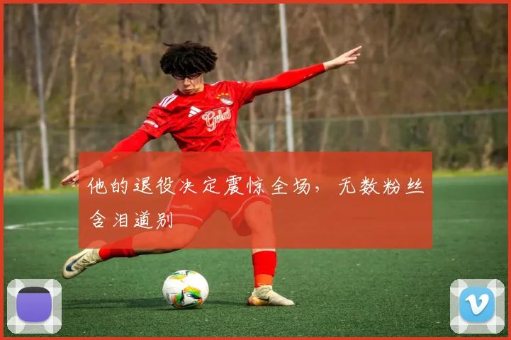他的退役决定震惊全场,无数粉丝含泪道别