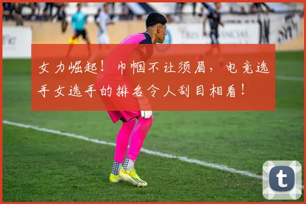 女力崛起!巾帼不让须眉,电竞选手女选手的排名令人刮目相看!