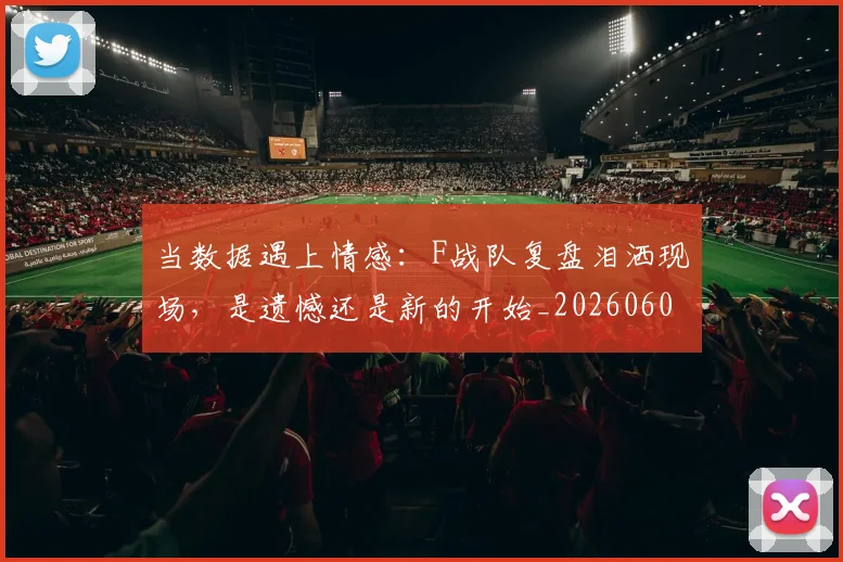 当数据遇上情感：F战队复盘泪洒现场，是遗憾还是新的开始_20260604232809