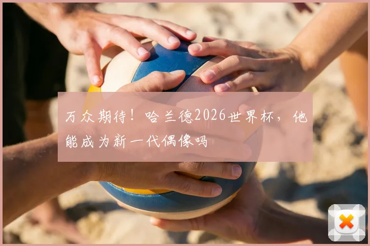 万众期待！哈兰德2026世界杯，他能成为新一代偶像吗