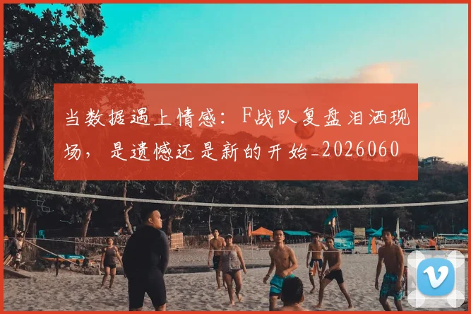 当数据遇上情感:F战队复盘泪洒现场,是遗憾还是新的开始_20260604232809