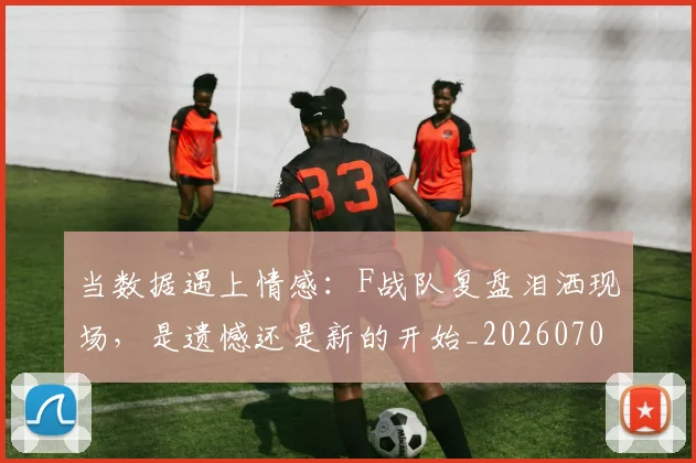 当数据遇上情感:F战队复盘泪洒现场,是遗憾还是新的开始_20260707152500