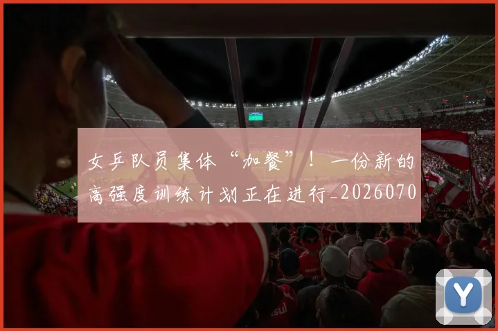 女乒队员集体“加餐”！一份新的高强度训练计划正在进行_20260707022156