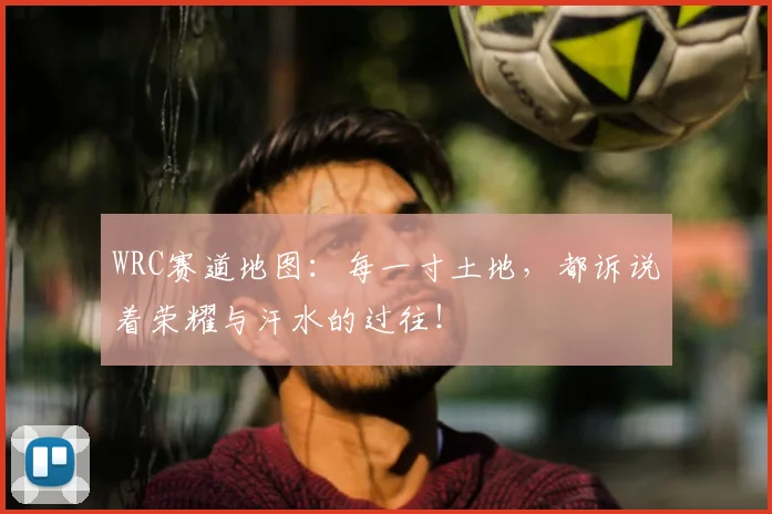 WRC赛道地图:每一寸土地,都诉说着荣耀与汗水的过往!