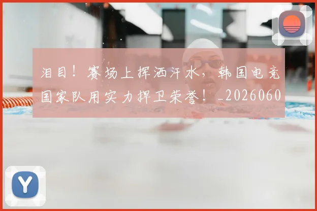 泪目!赛场上挥洒汗水,韩国电竞国家队用实力捍卫荣誉!_20260606145912