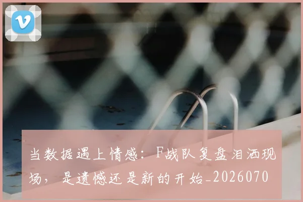 当数据遇上情感：F战队复盘泪洒现场，是遗憾还是新的开始_20260707152500