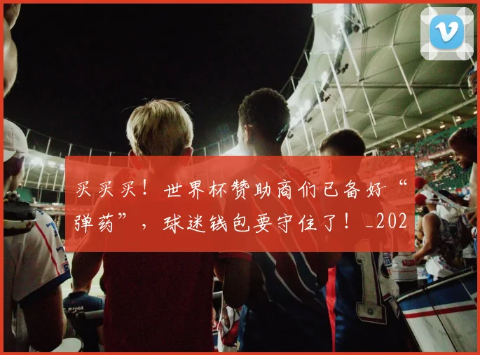 买买买！世界杯赞助商们已备好“弹药”，球迷钱包要守住了！_20260703212756